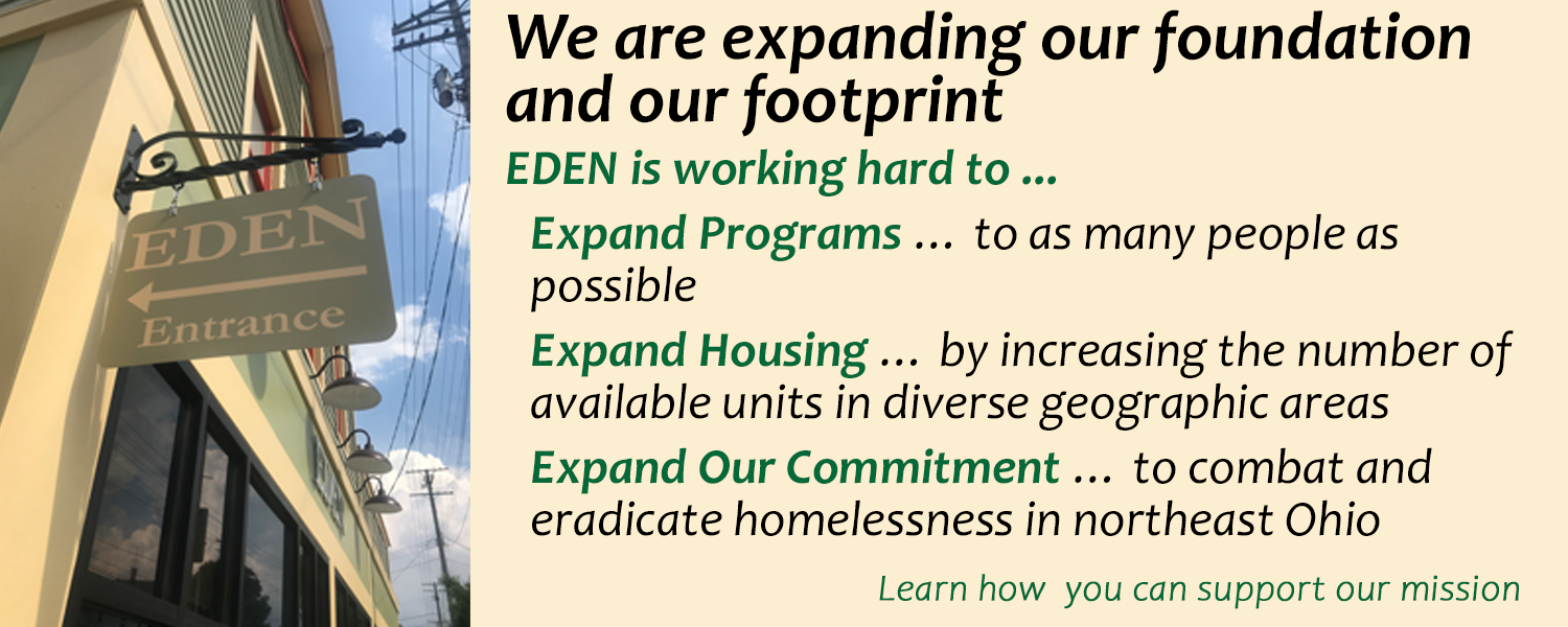 We are expanding our foundation and our footprint. EDEN is working hard to ...Expand Programs … to as many people as possible Expand Housing … by increasing the number of available units in diverse geographic areas Expand Our Commitment … to combat and eradicate homelessness in northeast Ohio. Click here to Learn how  you can support our mission 